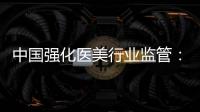 中国强化医美行业监管：扫清“黑机构”“黑医生”