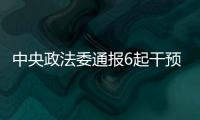 中央政法委通报6起干预司法活动	、插手具体案件处理典型案件