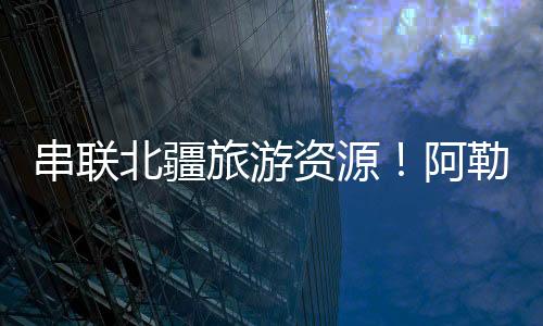 更将北疆旅游资源串联成线