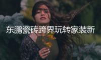 东鹏瓷砖跨界玩转家装新“岩”值，诠释美好人居