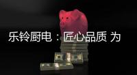 乐铃厨电：匠心品质 为爱而生