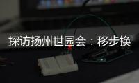 探访扬州世园会
：移步换景感受世界园艺多彩魅力