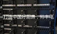 打造中国好厨房，帅丰电器让中式烹饪回归美好生活初心
