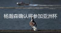 杨瀚森确认将参加亚洲杯，他曾吐槽很长时间没有正经放假了�！