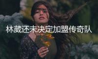 林葳还未决定加盟传奇队：收到多队邀请在评估 记者称走出去就行