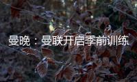 曼晚
：曼联开启季前训练，拉什福德、加纳乔	、桑乔和安东尼缺席