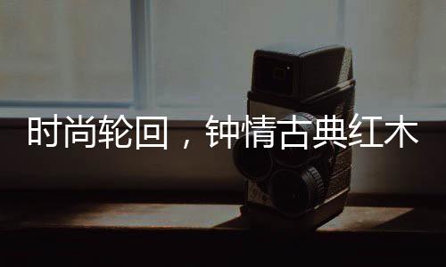 红木家具的古典历久弥新