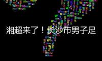 湘超来了！长沙市男子足球集训队招募