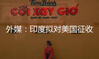 外媒：印度拟对美国征收报复性关税
