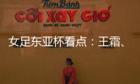 女足东亚杯看点：王霜、张琳艳两大核心回归	，新人带来活力与速度
