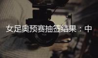 女足奥预赛抽签结果	：中国与澳洲泰国台北同组