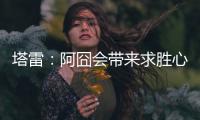 塔雷：阿囧会带来求胜心态；希望亚沙里的事能皆大欢喜