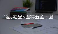 尚品宅配×图特五金�
：强强联合，共同打造国货精品