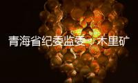 青海省纪委监委：木里矿区非法采煤问题立案查处15人