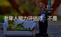 老年人能力评估师	：不是高高在上给老人贴标签