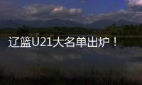 辽篮U21大名单出炉！张俊豪黄秋实领衔 内线新星让人期待