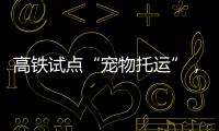高铁试点“宠物托运”，价格公布！