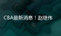 CBA最新消息！赵继伟留队，鲁吐布拉重返新疆，张益炅加盟北控